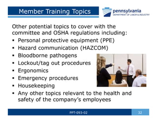 32
PPT-093-02
Member Training Topics
Other potential topics to cover with the
committee and OSHA regulations including:
 Personal protective equipment (PPE)
 Hazard communication (HAZCOM)
 Bloodborne pathogens
 Lockout/tag out procedures
 Ergonomics
 Emergency procedures
 Housekeeping
 Any other topics relevant to the health and
safety of the company’s employees
 