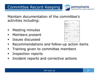 37
PPT-093-02
Committee Record Keeping
Maintain documentation of the committee’s
activities including:
 Meeting minutes
 Members present
 Issues discussed
 Recommendations and follow-up action items
 Training given to committee members
 Inspection reports
 Incident reports and corrective actions
 