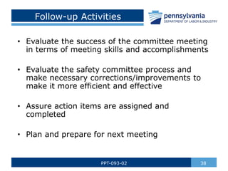 38
PPT-093-02
• Evaluate the success of the committee meeting
in terms of meeting skills and accomplishments
• Evaluate the safety committee process and
make necessary corrections/improvements to
make it more efficient and effective
• Assure action items are assigned and
completed
• Plan and prepare for next meeting
Follow-up Activities
 