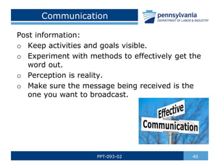 40
PPT-093-02
Post information:
o Keep activities and goals visible.
o Experiment with methods to effectively get the
word out.
o Perception is reality.
o Make sure the message being received is the
one you want to broadcast.
Communication
 