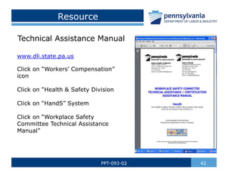 Resource
42
PPT-093-02
Technical Assistance Manual
www.dli.state.pa.us
Click on “Workers’ Compensation”
icon
Click on “Health & Safety Division
Click on “HandS” System
Click on “Workplace Safety
Committee Technical Assistance
Manual”
 