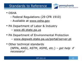43
PPT-093-02
• OSHA
- Federal Regulations (29 CFR 1910)
- Available at www.osha.gov
• PA Department of Labor & Industry
– www.dli.state.pa.us
• PA Department of Environmental Protection
– www.depweb.state.pa.us/portal/server.pt
• Other technical standards
(NFPA, ANSI, ASTM, ASME, etc.) – get help if
necessary!
Standards to Reference
 