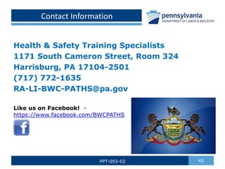 Contact Information
Health & Safety Training Specialists
1171 South Cameron Street, Room 324
Harrisburg, PA 17104-2501
(717) 772-1635
RA-LI-BWC-PATHS@pa.gov
45
PPT-093-02
Like us on Facebook! -
https://www.facebook.com/BWCPATHS
 