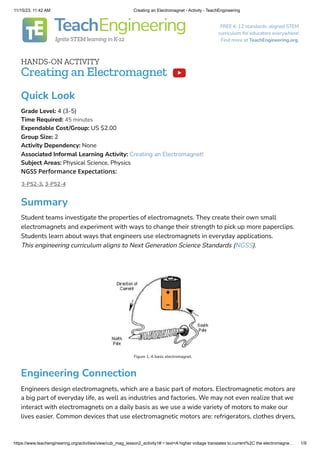 11/15/23, 11:42 AM Creating an Electromagnet - Activity - TeachEngineering
https://www.teachengineering.org/activities/view/cub_mag_lesson2_activity1#:~:text=A higher voltage translates to,current%2C the electromagne… 1/9
FREE K-12 standards-aligned STEM
curriculum for educators everywhere!
Find more at TeachEngineering.org.
HANDS-ON ACTIVITY
Creating an Electromagnet
Summary
Student teams investigate the properties of electromagnets. They create their own small
electromagnets and experiment with ways to change their strength to pick up more paperclips.
Students learn about ways that engineers use electromagnets in everyday applications.
This engineering curriculum aligns to Next Generation Science Standards (NGSS).
Figure 1. A basic electromagnet.
Engineering Connection
Engineers design electromagnets, which are a basic part of motors. Electromagnetic motors are
a big part of everyday life, as well as industries and factories. We may not even realize that we
interact with electromagnets on a daily basis as we use a wide variety of motors to make our
lives easier. Common devices that use electromagnetic motors are: refrigerators, clothes dryers,

NGSS Performance Expectations:
3-PS2-3, 3-PS2-4
Quick Look
Grade Level: 4 (3-5)
Time Required: 45 minutes
Expendable Cost/Group: US $2.00
Group Size: 2
Activity Dependency: None
Associated Informal Learning Activity: Creating an Electromagnet!
Subject Areas: Physical Science, Physics
 