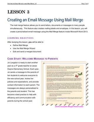 CREATING AN EMAIL MESSAGE USING MAIL MERGE_V3 PAGE 1 OF 9
LESSON 3
Creating an Email Message Using Mail Merge
The mail merge feature allows you to send letters, documents or messages to many people
simultaneously. This feature also creates mailing labels and envelopes. In this lesson, you will
create a personalized email message using the Mail Merge feature inside Microsoft Word 2013.
L E A R N I N G O B J E C T I V E S
After studying this lesson, you will be able to:
• Define Mail Merge
• Use the Mail Merge Wizard
• Edit and send a merged document
CASE STUDY: WELCOME MESSAGE TO PARENTS
Joi Langston is ready to start another
year as a 4th grade teacher at Jesse
Owens Elementary School. Each year,
Joi sends a message to the parents of
her students to welcome everyone to
the new school year, review her
policies and expectations, and provide
contact information to each parent. The
messages are always personalized to
the parents and student. This has
become a best practice to help with
efficiency and communication with
parents during the school year.
(03-01) Complete Merged Parent Letter
 