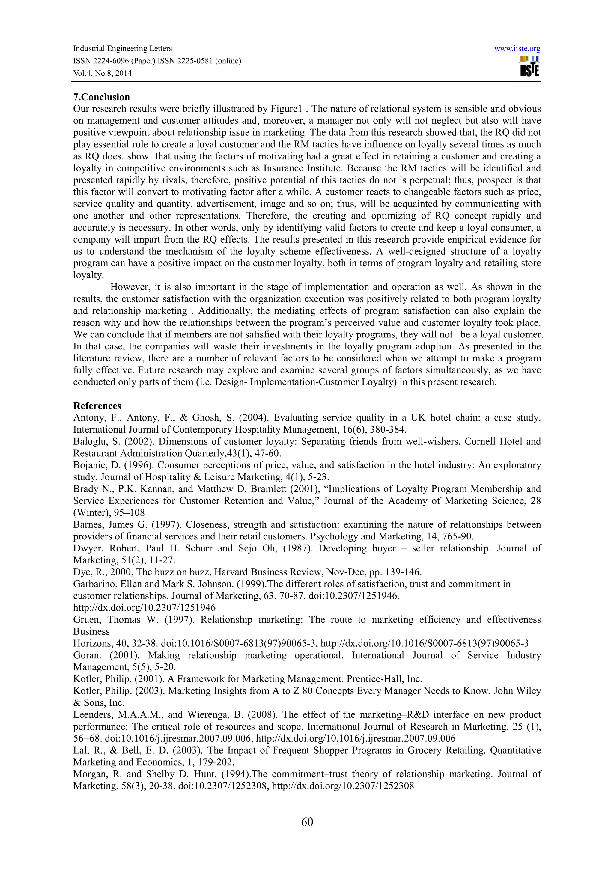 Industrial Engineering Letters www.iiste.org 
ISSN 2224-6096 (Paper) ISSN 2225-0581 (online) 
Vol.4, No.8, 2014 
7.Conclusion 
Our research results were briefly illustrated by Figure1 . The nature of relational system is sensible and obvious 
on management and customer attitudes and, moreover, a manager not only will not neglect but also will have 
positive viewpoint about relationship issue in marketing. The data from this research showed that, the RQ did not 
play essential role to create a loyal customer and the RM tactics have influence on loyalty several times as much 
as RQ does. show that using the factors of motivating had a great effect in retaining a customer and creating a 
loyalty in competitive environments such as Insurance Institute. Because the RM tactics will be identified and 
presented rapidly by rivals, therefore, positive potential of this tactics do not is perpetual; thus, prospect is that 
this factor will convert to motivating factor after a while. A customer reacts to changeable factors such as price, 
service quality and quantity, advertisement, image and so on; thus, will be acquainted by communicating with 
one another and other representations. Therefore, the creating and optimizing of RQ concept rapidly and 
accurately is necessary. In other words, only by identifying valid factors to create and keep a loyal consumer, a 
company will impart from the RQ effects. The results presented in this research provide empirical evidence for 
us to understand the mechanism of the loyalty scheme effectiveness. A well-designed structure of a loyalty 
program can have a positive impact on the customer loyalty, both in terms of program loyalty and retailing store 
loyalty. 
However, it is also important in the stage of implementation and operation as well. As shown in the 
results, the customer satisfaction with the organization execution was positively related to both program loyalty 
and relationship marketing . Additionally, the mediating effects of program satisfaction can also explain the 
reason why and how the relationships between the program’s perceived value and customer loyalty took place. 
We can conclude that if members are not satisfied with their loyalty programs, they will not be a loyal customer. 
In that case, the companies will waste their investments in the loyalty program adoption. As presented in the 
literature review, there are a number of relevant factors to be considered when we attempt to make a program 
fully effective. Future research may explore and examine several groups of factors simultaneously, as we have 
conducted only parts of them (i.e. Design- Implementation-Customer Loyalty) in this present research. 
References 
Antony, F., Antony, F., & Ghosh, S. (2004). Evaluating service quality in a UK hotel chain: a case study. 
International Journal of Contemporary Hospitality Management, 16(6), 380-384. 
Baloglu, S. (2002). Dimensions of customer loyalty: Separating friends from well-wishers. Cornell Hotel and 
Restaurant Administration Quarterly,43(1), 47-60. 
Bojanic, D. (1996). Consumer perceptions of price, value, and satisfaction in the hotel industry: An exploratory 
study. Journal of Hospitality & Leisure Marketing, 4(1), 5-23. 
Brady N., P.K. Kannan, and Matthew D. Bramlett (2001), “Implications of Loyalty Program Membership and 
Service Experiences for Customer Retention and Value,” Journal of the Academy of Marketing Science, 28 
(Winter), 95–108 
Barnes, James G. (1997). Closeness, strength and satisfaction: examining the nature of relationships between 
providers of financial services and their retail customers. Psychology and Marketing, 14, 765-90. 
Dwyer. Robert, Paul H. Schurr and Sejo Oh, (1987). Developing buyer – seller relationship. Journal of 
Marketing, 51(2), 11-27. 
Dye, R., 2000, The buzz on buzz, Harvard Business Review, Nov-Dec, pp. 139-146. 
Garbarino, Ellen and Mark S. Johnson. (1999).The different roles of satisfaction, trust and commitment in 
customer relationships. Journal of Marketing, 63, 70-87. doi:10.2307/1251946, 
http://dx.doi.org/10.2307/1251946 
Gruen, Thomas W. (1997). Relationship marketing: The route to marketing efficiency and effectiveness 
Business 
Horizons, 40, 32-38. doi:10.1016/S0007-6813(97)90065-3, http://dx.doi.org/10.1016/S0007-6813(97)90065-3 
Goran. (2001). Making relationship marketing operational. International Journal of Service Industry 
Management, 5(5), 5-20. 
Kotler, Philip. (2001). A Framework for Marketing Management. Prentice-Hall, Inc. 
Kotler, Philip. (2003). Marketing Insights from A to Z 80 Concepts Every Manager Needs to Know. John Wiley 
& Sons, Inc. 
Leenders, M.A.A.M., and Wierenga, B. (2008). The effect of the marketing–R&D interface on new product 
performance: The critical role of resources and scope. International Journal of Research in Marketing, 25 (1), 
56−68. doi:10.1016/j.ijresmar.2007.09.006, http://dx.doi.org/10.1016/j.ijresmar.2007.09.006 
Lal, R., & Bell, E. D. (2003). The Impact of Frequent Shopper Programs in Grocery Retailing. Quantitative 
Marketing and Economics, 1, 179-202. 
Morgan, R. and Shelby D. Hunt. (1994).The commitment–trust theory of relationship marketing. Journal of 
Marketing, 58(3), 20-38. doi:10.2307/1252308, http://dx.doi.org/10.2307/1252308 
60 
 