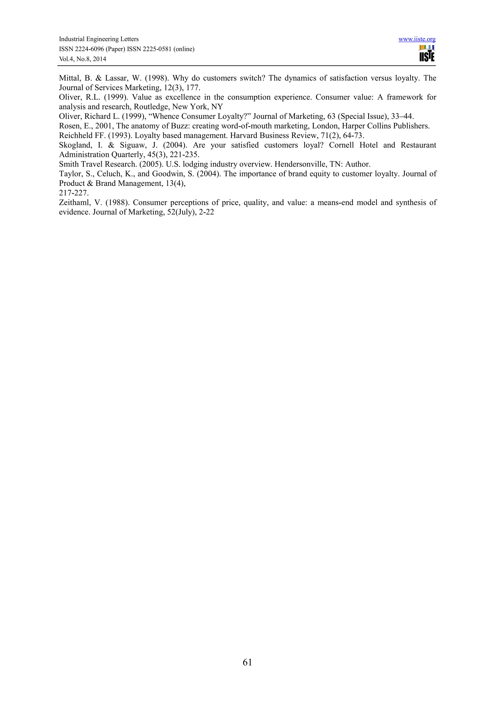 Industrial Engineering Letters www.iiste.org 
ISSN 2224-6096 (Paper) ISSN 2225-0581 (online) 
Vol.4, No.8, 2014 
Mittal, B. & Lassar, W. (1998). Why do customers switch? The dynamics of satisfaction versus loyalty. The 
Journal of Services Marketing, 12(3), 177. 
Oliver, R.L. (1999). Value as excellence in the consumption experience. Consumer value: A framework for 
analysis and research, Routledge, New York, NY 
Oliver, Richard L. (1999), “Whence Consumer Loyalty?” Journal of Marketing, 63 (Special Issue), 33–44. 
Rosen, E., 2001, The anatomy of Buzz: creating word-of-mouth marketing, London, Harper Collins Publishers. 
Reichheld FF. (1993). Loyalty based management. Harvard Business Review, 71(2), 64-73. 
Skogland, I. & Siguaw, J. (2004). Are your satisfied customers loyal? Cornell Hotel and Restaurant 
Administration Quarterly, 45(3), 221-235. 
Smith Travel Research. (2005). U.S. lodging industry overview. Hendersonville, TN: Author. 
Taylor, S., Celuch, K., and Goodwin, S. (2004). The importance of brand equity to customer loyalty. Journal of 
Product & Brand Management, 13(4), 
217-227. 
Zeithaml, V. (1988). Consumer perceptions of price, quality, and value: a means-end model and synthesis of 
evidence. Journal of Marketing, 52(July), 2-22 
61 
 