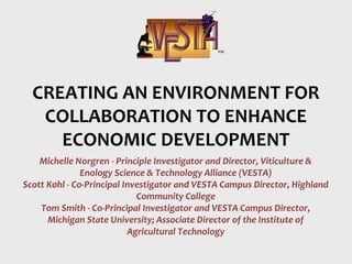 Michelle Norgren - Principle Investigator and Director, Viticulture &
Enology Science & Technology Alliance (VESTA)
Scott Kohl - Co-Principal Investigator and VESTA Campus Director, Highland
Community College
Tom Smith - Co-Principal Investigator and VESTA Campus Director,
Michigan State University; Associate Director of the Institute of
Agricultural Technology
CREATING AN ENVIRONMENT FOR
COLLABORATION TO ENHANCE
ECONOMIC DEVELOPMENT
 