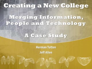 Creating a New College
Merging Information,
People and Technology
A Case Study
Herman Totten
Jeff Allen
 