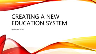 CREATING A NEW
EDUCATION SYSTEM
By Laura Ward
 