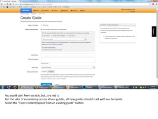 You could start from scratch, but…try not to 
For the sake of consistency across all our guides, all new guides should start with our template 
Select the “Copy content/layout from an existing guide” button 
 