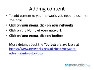 Adding content
• To add content to your network, you need to use the
Toolbox:
• Click on Your menu, click on Your networks
• Click on the Name of your network
• Click on Your menu, click on Toolbox
More details about the Toolbox are available at
https://www.networks.nhs.uk/help/network-
administrators-toolbox
 