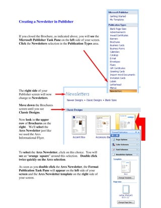 Creating a Newsletter in Publisher


If you closed the Brochure, as indicated above, you will see the
Microsoft Publisher Task Pane on the left side of your screen.
Click the Newsletters selection in the Publication Types area.




The right side of your
Publisher screen will now
change to Newsletters.

Move down the Brochures
screen until you see
Classic Designs.

Now look in the upper
row of Brochures on the
right. We'll select the
Arcs Newsletter just like
we used the Arcs
Informational Flyer.



To select the Arcs Newsletter, click on this choice. You will
see an “orange square” around this selection. Double click
twice quickly on the Arcs selection.

As soon as you double click the Arcs Newsletter, the Format
Publication Task Pane will appear on the left side of your
screen and the Arcs Newsletter template on the right side of
your screen.
 
