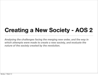 Creating a New Society - AOS 2
Analysing the challenges facing the merging new order, and the way in
which attempts were made to create a new society, and evaluate the
nature of the society created by the revolution.
Monday, 17 March 14
 
