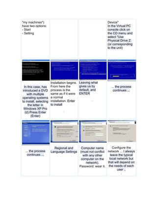 "my machines")                                                  Device"
have two options:                                               In the Virtual PC
- Start                                                         console click on
- Setting                                                       the CD menu and
                                                                select "Use
                                                                Physical Drive Z:
                                                                (or corresponding
                                                                to the unit)




                      Installation begins.   Leaving what
 In this case, has From here the             gives us by           ... the process
introduced a DVD process is the              default, and            continues ...
    with multiple     same as if it were     ENTER
operating systems a normal
                                                     .
to install, selecting installation. Enter
    the letter in     to install
 Windows XP Pro
                                 .
  (d) Press Enter
       (Enter)




                       Regional and           Computer name         Configure the
  ... the process    Language Settings       (must not conflict network ... I always
    continues ...                              with any other     leave the typical
                                              computer on the    local network but
                                                 network).      that will depend on
                                             Password: wear it. the needs of each
                                                                       user ..
                                                                           .
 