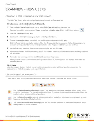 ExamView® 1
turningtechnologies.com/training-support
EXAMVIEW - NEW USERS
CREATING A TEST WITH THE QUICKTEST WIZARD
The QuickTest Wizard is the quickest and easiest way to create an ExamView test.
How to create a test with the QuickTest Wizard...
1 Click the QuickTest Wizard toolbar icon or select QuickTest Wizard from the menu bar.
If you just opened the program select Create a new test using the wizard from the Welcome screen.
2 Enter the Test title and click Next.
3 Double-click a folder (if necessary) to display a list of question banks.
4 Choose the question banks from which you want to select questions and click Next.
Click the Folder icon to identify the location of the files if no question banks appear in the list. If you assigned a
password to the question bank, you will be prompted to enter the password before you can continue.
5 Identify how many questions of each type you want on the test and click Next.
6 If prompted, enter the number of matching groups you want the wizard to use when it selects the matching questions
you requested.
7 Review the test summary and then click Finish to complete the process.
When you click Finish, ExamView selects the questions based on your responses and displays them in the test
document window.
Next Steps
After the program displays the test, you can edit/create questions, select additional questions, customize the
appearance of the test, save your work, or print the test.
QUESTION SELECTION METHODS
There are six ways to add questions to a test from a test bank from the ExamView Test Builder toolbar.
Use the Select Questions Randomly option if you want to quickly choose questions without regard to the
content of the question. For example, you could choose 20 multiple choice questions randomly and then use
another method to select additional questions.
Use the Select from a List option to select questions from banks from a list based on criteria such as topic,
keywords, standards, difficulty level, etc.
The Select Questions While Viewing option lets you view the questions on the screen and choose which
ones you want to include on a test.
 