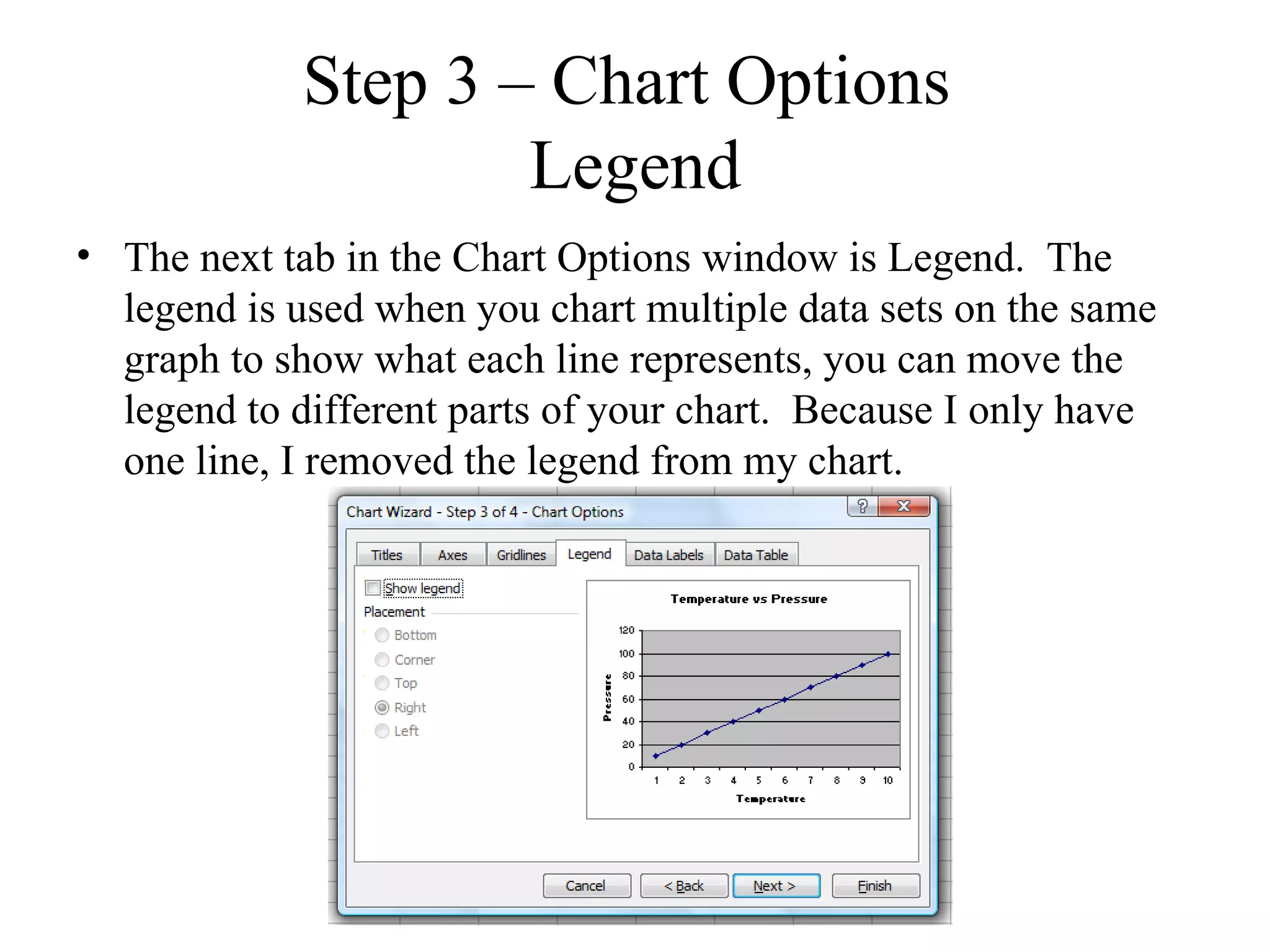 Step 3 – Chart Options
                     Legend
• The next tab in the Chart Options window is Legend. The
  legend is used when you chart multiple data sets on the same
  graph to show what each line represents, you can move the
  legend to different parts of your chart. Because I only have
  one line, I removed the legend from my chart.
 