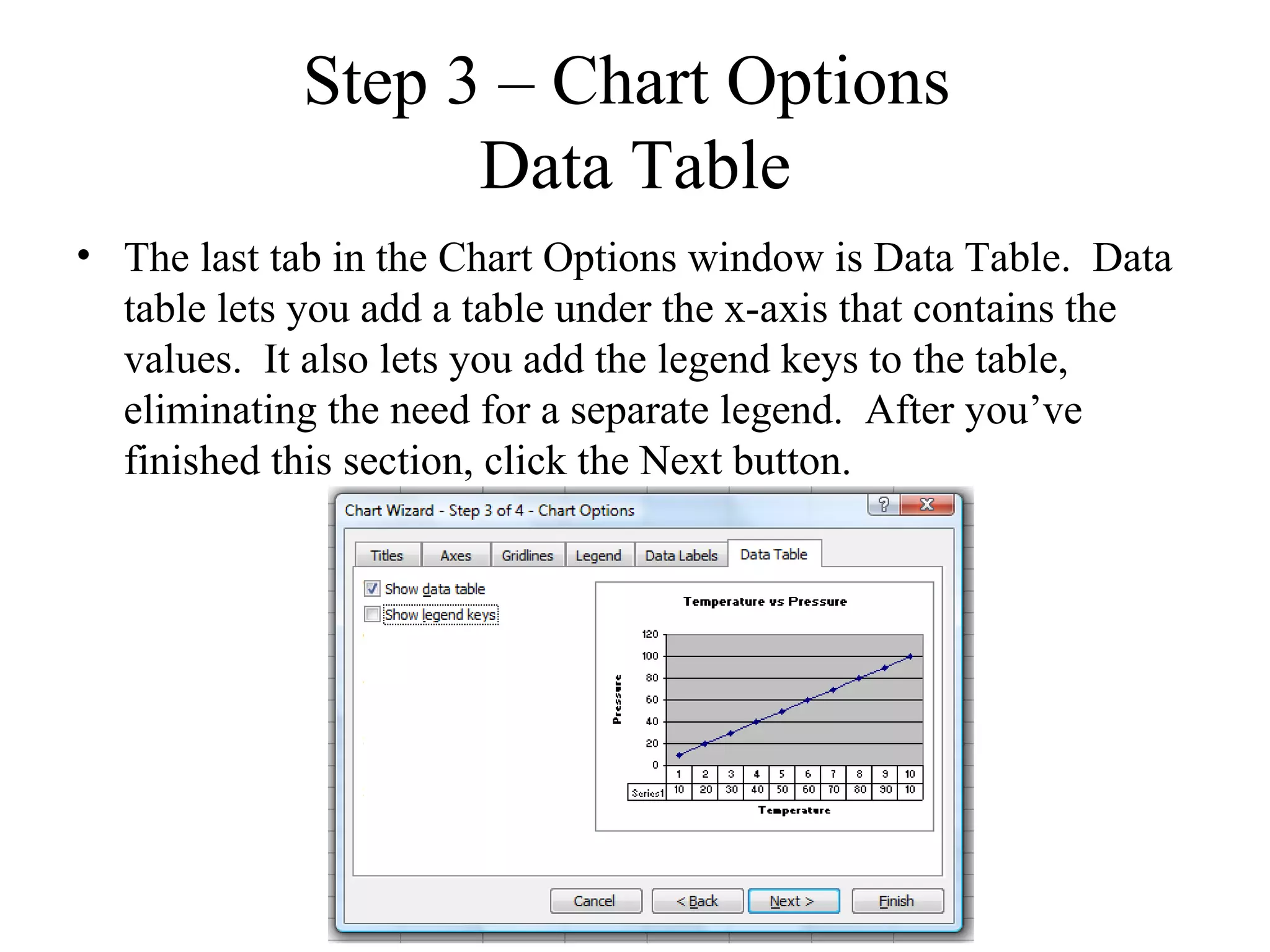 Step 3 – Chart Options
                   Data Table
• The last tab in the Chart Options window is Data Table. Data
  table lets you add a table under the x-axis that contains the
  values. It also lets you add the legend keys to the table,
  eliminating the need for a separate legend. After you’ve
  finished this section, click the Next button.
 