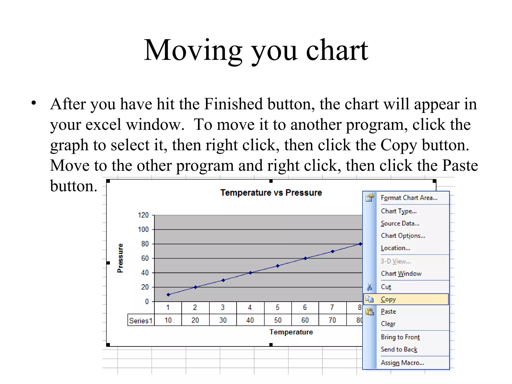 Moving you chart
• After you have hit the Finished button, the chart will appear in
  your excel window. To move it to another program, click the
  graph to select it, then right click, then click the Copy button.
  Move to the other program and right click, then click the Paste
  button.
 