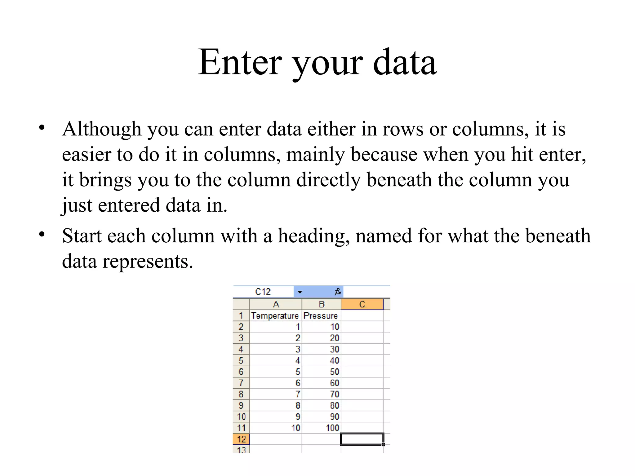 Enter your data
• Although you can enter data either in rows or columns, it is
  easier to do it in columns, mainly because when you hit enter,
  it brings you to the column directly beneath the column you
  just entered data in.
• Start each column with a heading, named for what the beneath
  data represents.
 