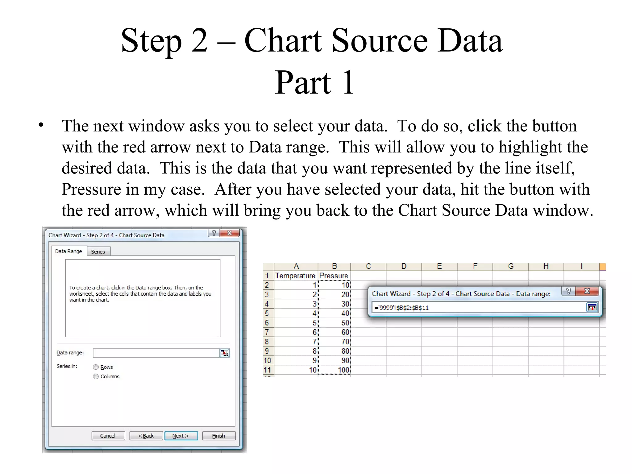 Step 2 – Chart Source Data
                     Part 1
• The next window asks you to select your data. To do so, click the button
  with the red arrow next to Data range. This will allow you to highlight the
  desired data. This is the data that you want represented by the line itself,
  Pressure in my case. After you have selected your data, hit the button with
  the red arrow, which will bring you back to the Chart Source Data window.
 