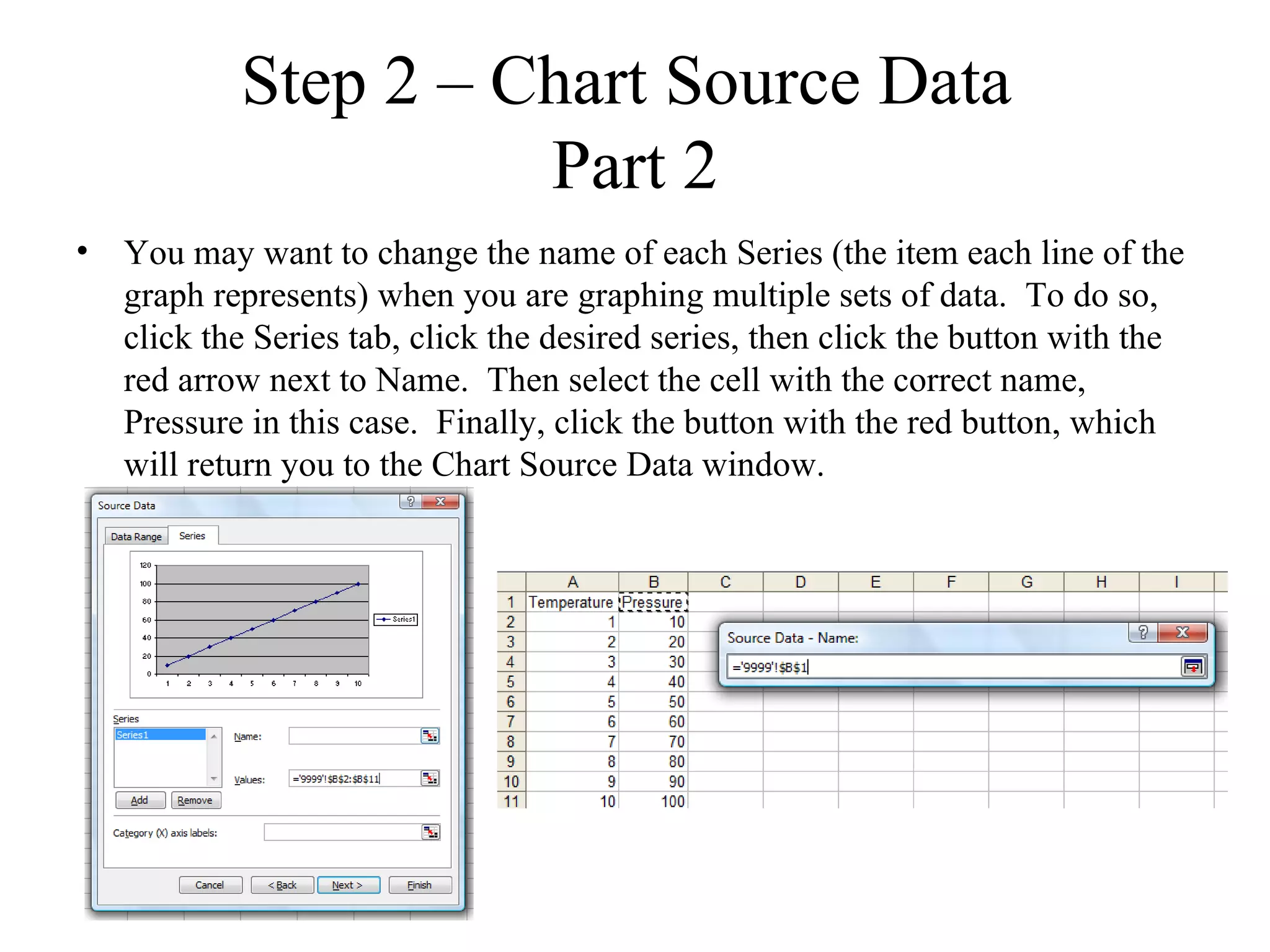 Step 2 – Chart Source Data
                     Part 2
• You may want to change the name of each Series (the item each line of the
  graph represents) when you are graphing multiple sets of data. To do so,
  click the Series tab, click the desired series, then click the button with the
  red arrow next to Name. Then select the cell with the correct name,
  Pressure in this case. Finally, click the button with the red button, which
  will return you to the Chart Source Data window.
 