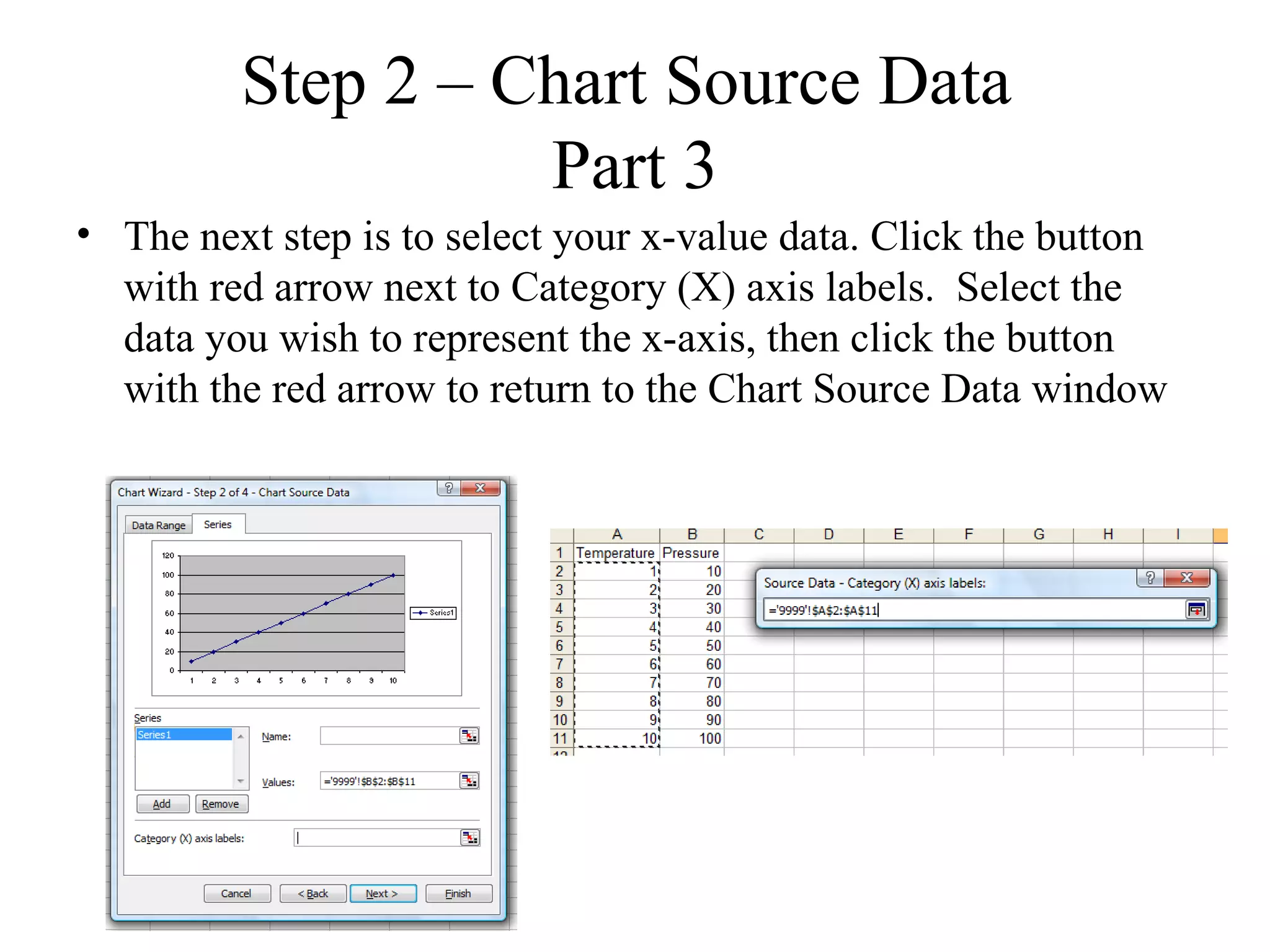Step 2 – Chart Source Data
                   Part 3
• The next step is to select your x-value data. Click the button
  with red arrow next to Category (X) axis labels. Select the
  data you wish to represent the x-axis, then click the button
  with the red arrow to return to the Chart Source Data window
 