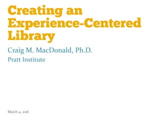 Creating an
Experience-Centered
Library
Craig M. MacDonald, Ph.D.
Pratt Institute
March 4, 2016
 