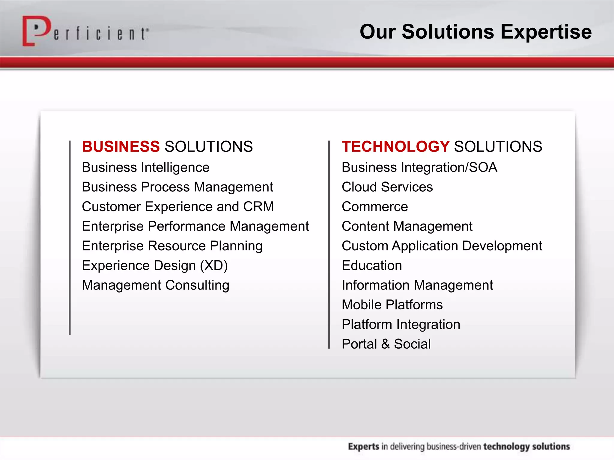 BUSINESS SOLUTIONS
Business Intelligence
Business Process Management
Customer Experience and CRM
Enterprise Performance Management
Enterprise Resource Planning
Experience Design (XD)
Management Consulting
TECHNOLOGY SOLUTIONS
Business Integration/SOA
Cloud Services
Commerce
Content Management
Custom Application Development
Education
Information Management
Mobile Platforms
Platform Integration
Portal & Social
Our Solutions Expertise
 