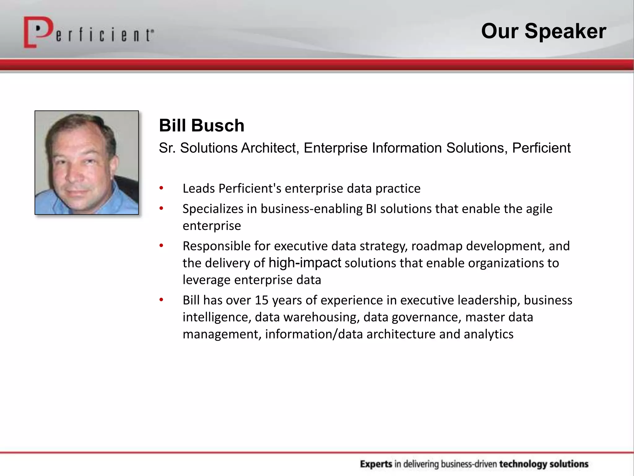 Our Speaker
Bill Busch
Sr. Solutions Architect, Enterprise Information Solutions, Perficient
• Leads Perficient's enterprise data practice
• Specializes in business-enabling BI solutions that enable the agile
enterprise
• Responsible for executive data strategy, roadmap development, and
the delivery of high-impact solutions that enable organizations to
leverage enterprise data
• Bill has over 15 years of experience in executive leadership, business
intelligence, data warehousing, data governance, master data
management, information/data architecture and analytics
 