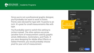 Since you’re not a professional graphic designer,
you’ll probably not want to work in Points.
Points were devised for type with 72 points to an
inch. It’s great for small measurements like with
type.
You’ll probably want to switch this setting to
inches instead. The other options are picas
(another form of measurement used by graphic
artist), Millimeters, Centimeters, and Pixels. If
you were designing for Adobe After Effects or
Adobe Premiere, you would probably choose
pixel for your unit of measurement.
UNIT OF
MEASUREMENT
 