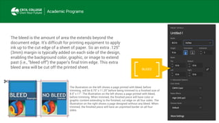 The bleed is the amount of area the extends beyond the
document edge. It's difficult for printing equipment to apply
ink up to the cut edge of a sheet of paper. So an extra .125"
(3mm) margin is typically added on each side of the design,
enabling the background color, graphic, or image to extend
past (i.e., "bleed off") the paper's final trim edge. This extra
bleed area will be cut off the printed sheet. BLEED
The illustration on the left shows a page printed with bleed, before
trimming. will be 8.75" x 11.25" before being trimmed to a finished size of
8.5" x 11". The illustration on the left shows a page printed with bleed,
before trimming. When trimmed, the finished piece will have color or
graphic content extending to the finished, cut edge on all four sides. The
illustration on the right shows a page designed without any bleed. When
trimmed, the finished piece will have an unprinted border on all four
sides.
 