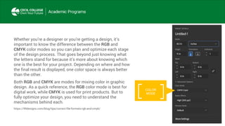 Whether you’re a designer or you’re getting a design, it’s
important to know the difference between the RGB and
CMYK color modes so you can plan and optimize each stage
of the design process. That goes beyond just knowing what
the letters stand for because it’s more about knowing which
one is the best for your project. Depending on where and how
the final result is displayed, one color space is always better
than the other.
Both RGB and CMYK are modes for mixing color in graphic
design. As a quick reference, the RGB color mode is best for
digital work, while CMYK is used for print products. But to
fully optimize your design, you need to understand the
mechanisms behind each.
https://99designs.com/blog/tips/correct-file-formats-rgb-and-cmyk/
COLOR
MODE
 