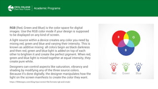 RGB (Red, Green and Blue) is the color space for digital
images. Use the RGB color mode if your design is supposed
to be displayed on any kind of screen.
A light source within a device creates any color you need by
mixing red, green and blue and varying their intensity. This is
known as additive mixing: all colors begin as black darkness
and then red, green and blue light is added on top of each
other to brighten it and create the perfect pigment. When red,
green and blue light is mixed together at equal intensity, they
create pure white.
Designers can control aspects like saturation, vibrancy and
shading by modifying any of the three source colors.
Because it’s done digitally, the designer manipulates how the
light on the screen manifests to create the color they want.
https://99designs.com/blog/tips/correct-file-formats-rgb-and-cmyk/
 
