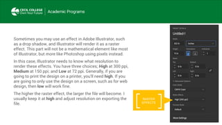 Sometimes you may use an effect in Adobe Illustrator, such
as a drop shadow, and Illustrator will render it as a raster
effect. This part will not be a mathematical element like most
of Illustrator, but more like Photoshop using pixels instead.
In this case, Illustrator needs to know what resolution to
render these effects. You have three choices; High at 300 ppi,
Medium at 150 ppi; and Low at 72 ppi. Generally, if you are
going to print the design on a printer, you’ll need high. If you
are going to only use the design on a screen, such as for web
design, then low will work fine.
The higher the raster effect, the larger the file will become. I
usually keep it at high and adjust resolution on exporting the
file.
RASTER
EFFECTS
 