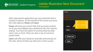 Adobe Illustrator New Document
Print presets
After opening the application you are presented with a
variety of options. At the top left of the screen you have
two view options, Home and Learn.
Home will show you recent files that you have worked
on (if you have deleted your preference file, this may be
empty). You have the option of sorting these by date,
name, size, or kind. There are also a row of common
preset sizes.
Learn will offer you Hands-on tutorials and tutorials on
the web. Some of these we will cover in this course.
VIEW OPTIONS
 