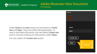 Adobe Illustrator New Document
Print presets
Under Home and Learn areas are two buttons, Create
new and Open. They are pretty self-explanatory, to
start a new black document, you will select Create new
and to continue working on a document, select Open.
For now, select the Create new button.
CREATE NEW
& OPEN
 