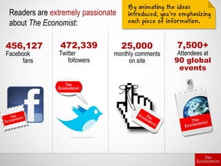 Readers are extremely passionate
 about The Economist:

456,127         472,339             25,000         7,500+
Facebook       Twitter          monthly comments   Attendees at
      fans        followers          on site       90 global
                                                    events
 