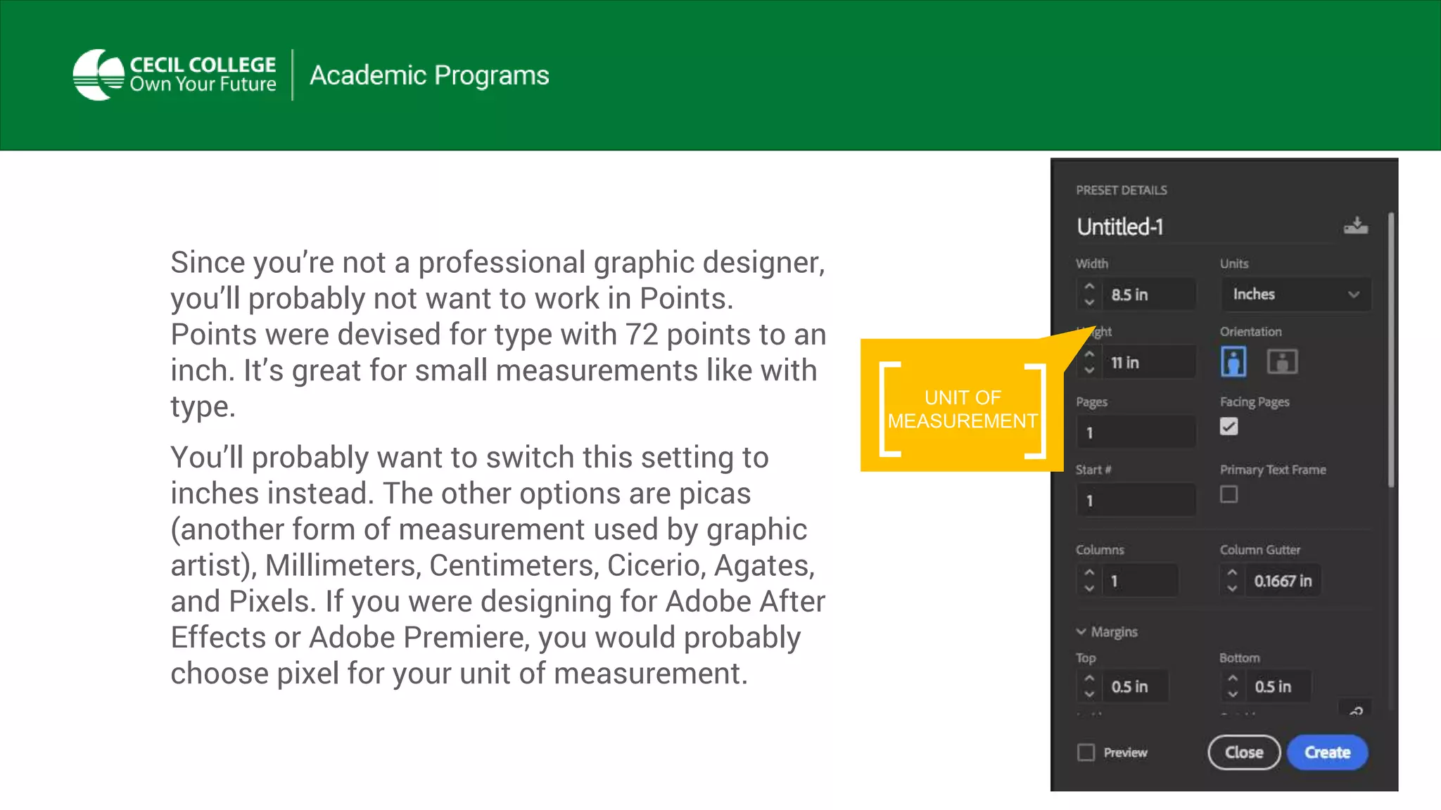 Since you’re not a professional graphic designer,
you’ll probably not want to work in Points.
Points were devised for type with 72 points to an
inch. It’s great for small measurements like with
type.
You’ll probably want to switch this setting to
inches instead. The other options are picas
(another form of measurement used by graphic
artist), Millimeters, Centimeters, Cicerio, Agates,
and Pixels. If you were designing for Adobe After
Effects or Adobe Premiere, you would probably
choose pixel for your unit of measurement.
UNIT OF
MEASUREMENT
 