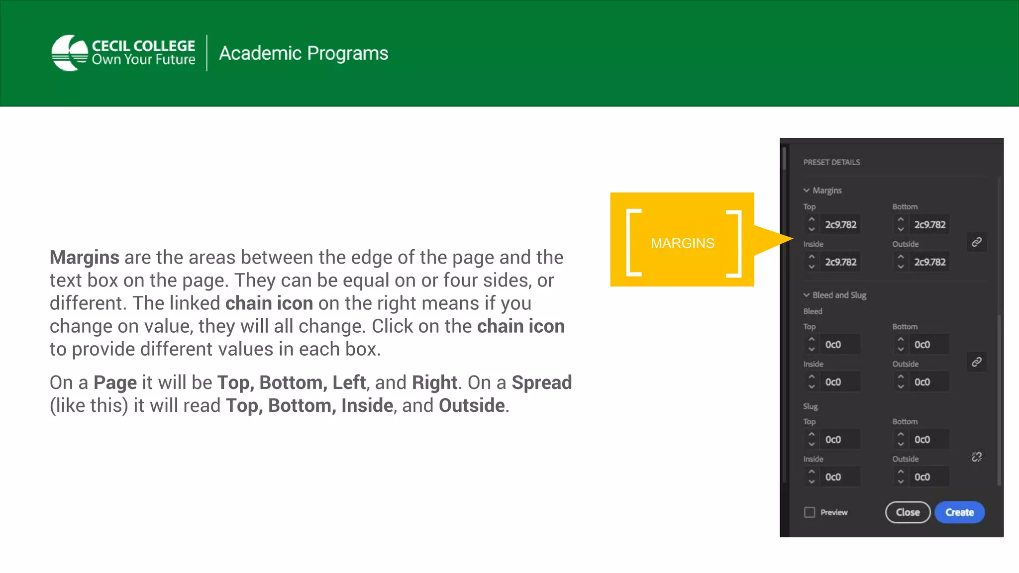 Margins are the areas between the edge of the page and the
text box on the page. They can be equal on or four sides, or
different. The linked chain icon on the right means if you
change on value, they will all change. Click on the chain icon
to provide different values in each box.
On a Page it will be Top, Bottom, Left, and Right. On a Spread
(like this) it will read Top, Bottom, Inside, and Outside.
MARGINS
 