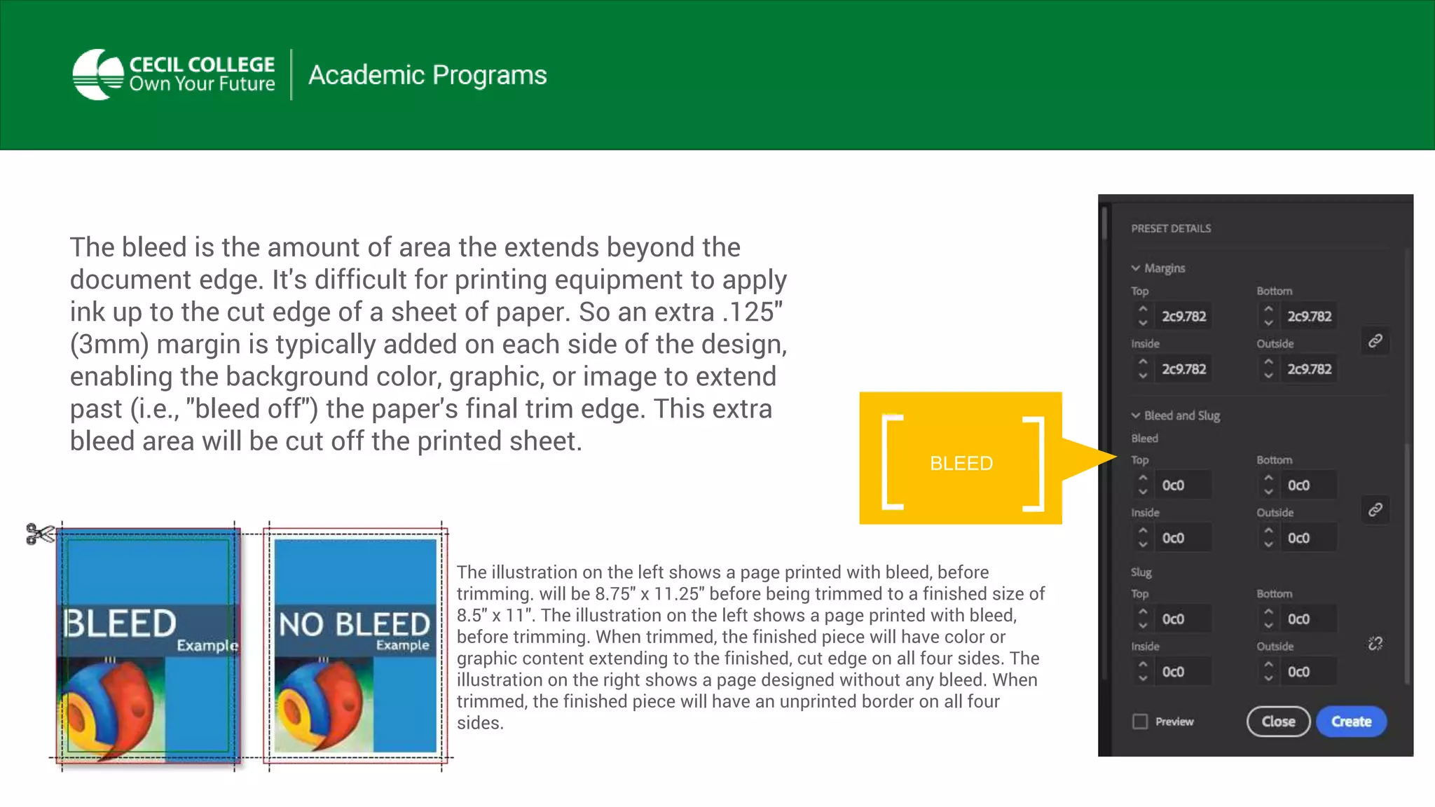 The bleed is the amount of area the extends beyond the
document edge. It's difficult for printing equipment to apply
ink up to the cut edge of a sheet of paper. So an extra .125"
(3mm) margin is typically added on each side of the design,
enabling the background color, graphic, or image to extend
past (i.e., "bleed off") the paper's final trim edge. This extra
bleed area will be cut off the printed sheet.
BLEED
The illustration on the left shows a page printed with bleed, before
trimming. will be 8.75" x 11.25" before being trimmed to a finished size of
8.5" x 11". The illustration on the left shows a page printed with bleed,
before trimming. When trimmed, the finished piece will have color or
graphic content extending to the finished, cut edge on all four sides. The
illustration on the right shows a page designed without any bleed. When
trimmed, the finished piece will have an unprinted border on all four
sides.
 