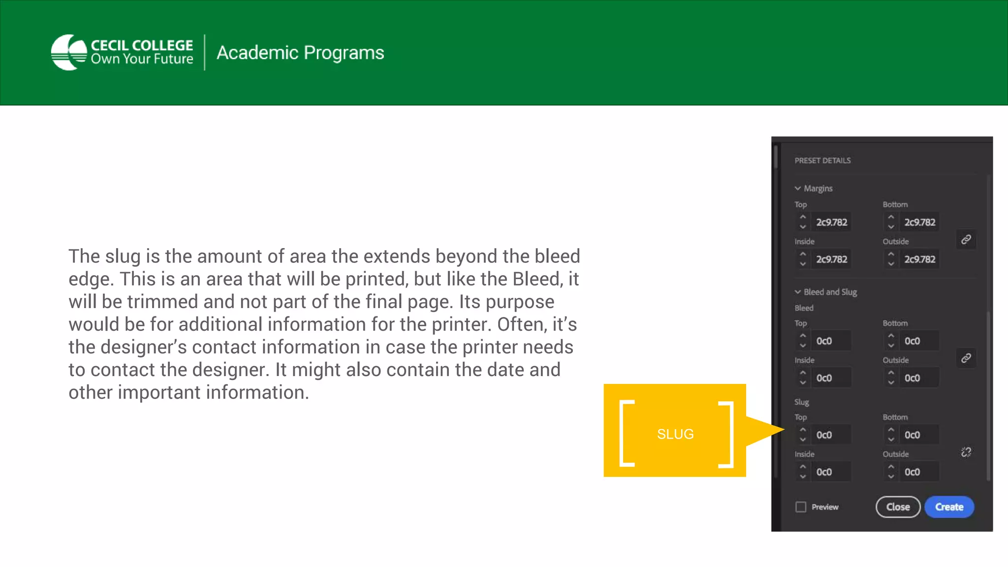The slug is the amount of area the extends beyond the bleed
edge. This is an area that will be printed, but like the Bleed, it
will be trimmed and not part of the final page. Its purpose
would be for additional information for the printer. Often, it’s
the designer’s contact information in case the printer needs
to contact the designer. It might also contain the date and
other important information.
SLUG
 