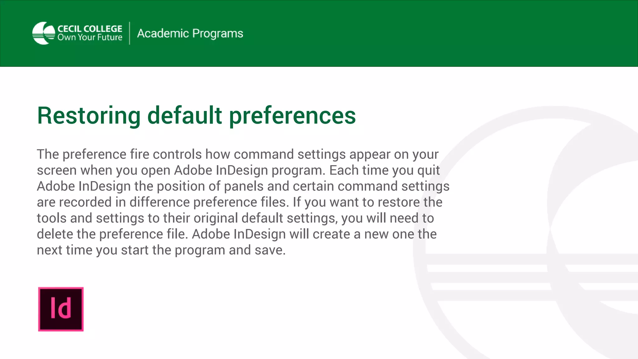 Restoring default preferences
The preference fire controls how command settings appear on your
screen when you open Adobe InDesign program. Each time you quit
Adobe InDesign the position of panels and certain command settings
are recorded in difference preference files. If you want to restore the
tools and settings to their original default settings, you will need to
delete the preference file. Adobe InDesign will create a new one the
next time you start the program and save.
 