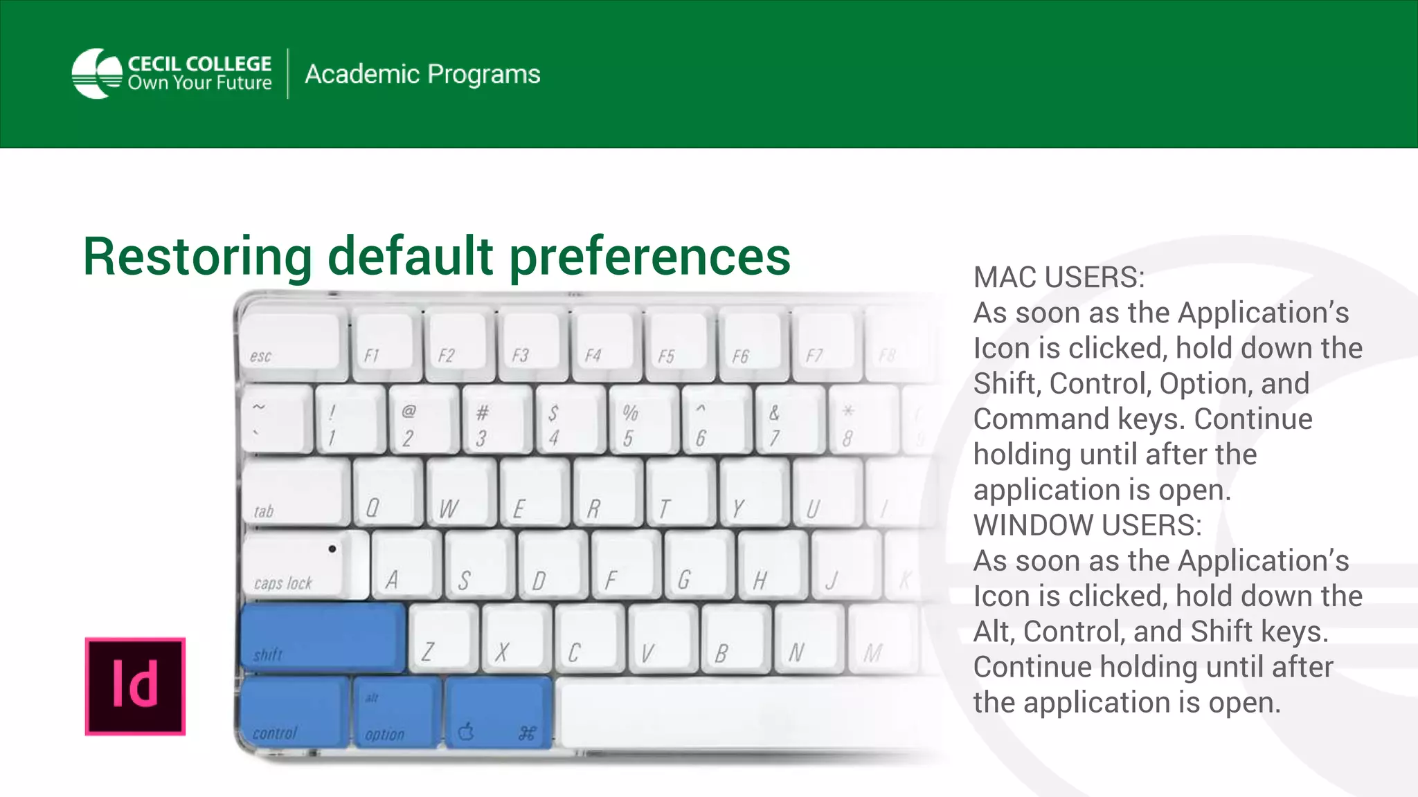 Restoring default preferences MAC USERS:
As soon as the Application’s
Icon is clicked, hold down the
Shift, Control, Option, and
Command keys. Continue
holding until after the
application is open.
WINDOW USERS:
As soon as the Application’s
Icon is clicked, hold down the
Alt, Control, and Shift keys.
Continue holding until after
the application is open.
 