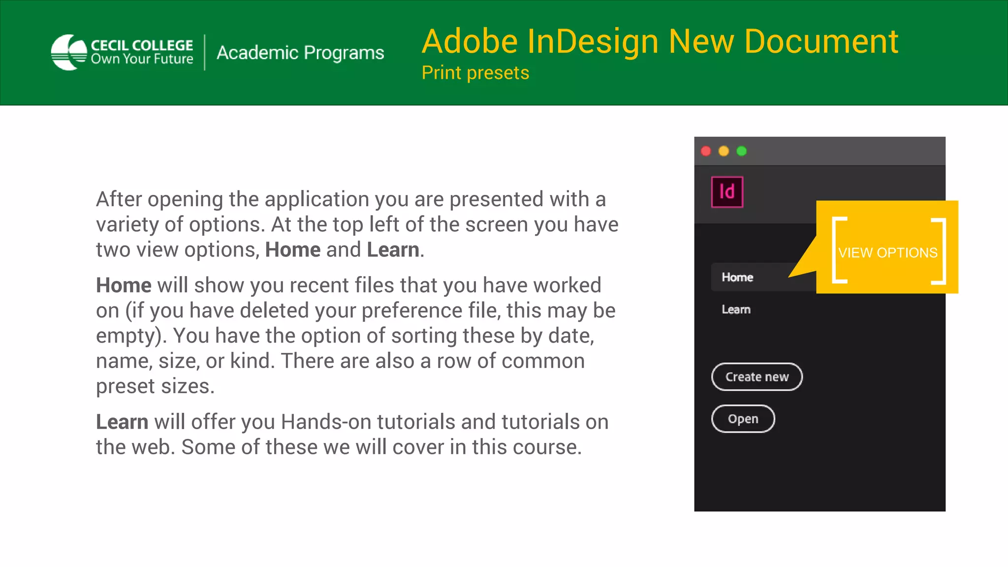 Adobe InDesign New Document
Print presets
After opening the application you are presented with a
variety of options. At the top left of the screen you have
two view options, Home and Learn.
Home will show you recent files that you have worked
on (if you have deleted your preference file, this may be
empty). You have the option of sorting these by date,
name, size, or kind. There are also a row of common
preset sizes.
Learn will offer you Hands-on tutorials and tutorials on
the web. Some of these we will cover in this course.
VIEW OPTIONS
 