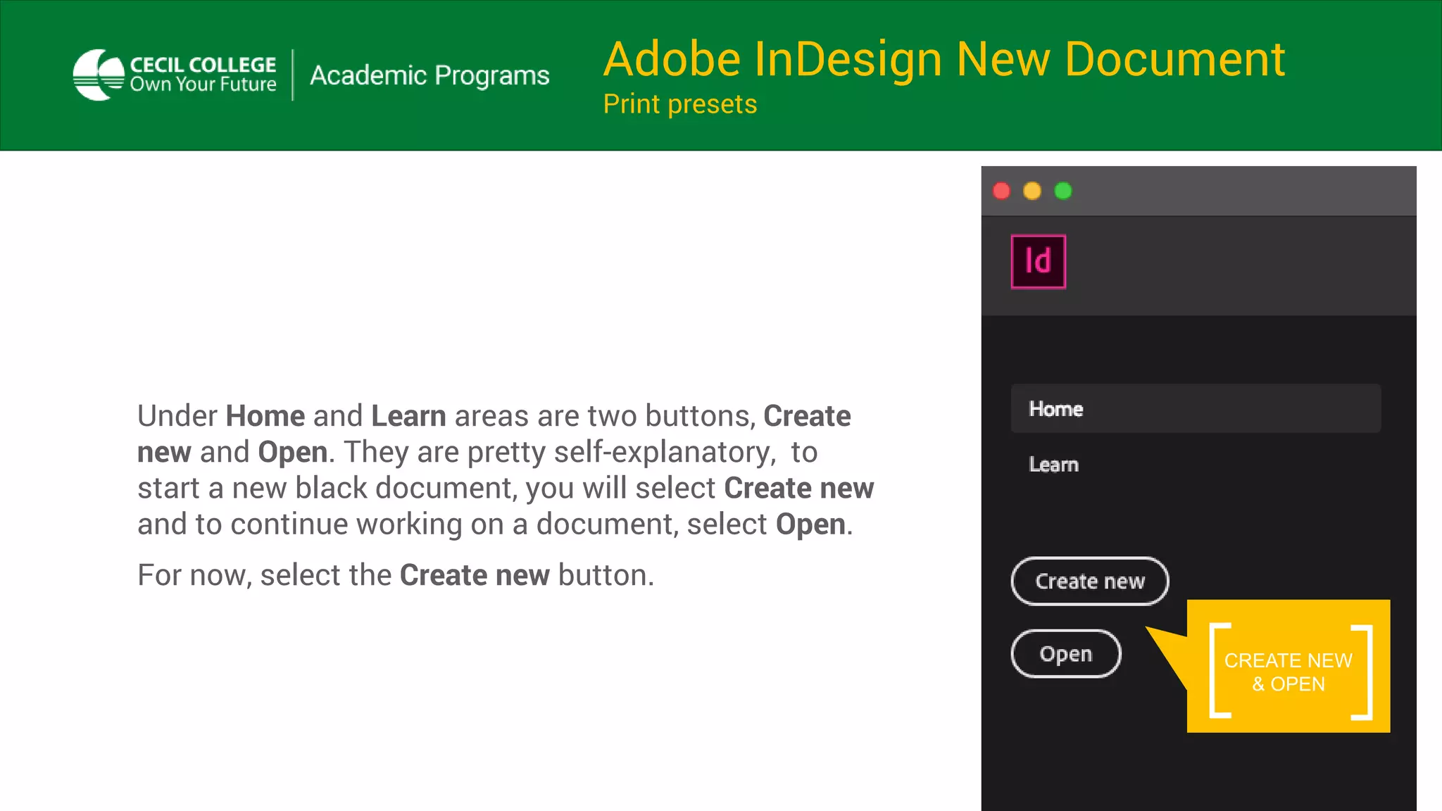 Adobe InDesign New Document
Print presets
Under Home and Learn areas are two buttons, Create
new and Open. They are pretty self-explanatory, to
start a new black document, you will select Create new
and to continue working on a document, select Open.
For now, select the Create new button.
CREATE NEW
& OPEN
 
