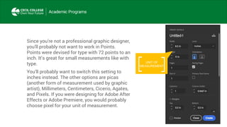 Since you’re not a professional graphic designer,
you’ll probably not want to work in Points.
Points were devised for type with 72 points to an
inch. It’s great for small measurements like with
type.
You’ll probably want to switch this setting to
inches instead. The other options are picas
(another form of measurement used by graphic
artist), Millimeters, Centimeters, Cicerio, Agates,
and Pixels. If you were designing for Adobe After
Effects or Adobe Premiere, you would probably
choose pixel for your unit of measurement.
UNIT OF
MEASUREMENT
 