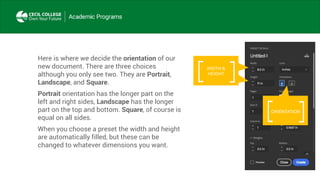 Here is where we decide the orientation of our
new document. There are three choices
although you only see two. They are Portrait,
Landscape, and Square.
Portrait orientation has the longer part on the
left and right sides, Landscape has the longer
part on the top and bottom. Square, of course is
equal on all sides.
When you choose a preset the width and height
are automatically filled, but these can be
changed to whatever dimensions you want.
ORIENTATION
WIDTH &
HEIGHT
 