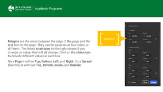 Margins are the areas between the edge of the page and the
text box on the page. They can be equal on or four sides, or
different. The linked chain icon on the right means if you
change on value, they will all change. Click on the chain icon
to provide different values in each box.
On a Page it will be Top, Bottom, Left, and Right. On a Spread
(like this) it will read Top, Bottom, Inside, and Outside.
MARGINS
 