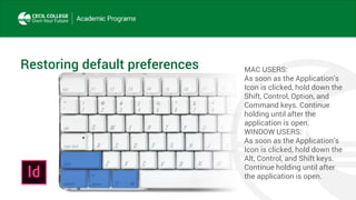 Restoring default preferences MAC USERS:
As soon as the Application’s
Icon is clicked, hold down the
Shift, Control, Option, and
Command keys. Continue
holding until after the
application is open.
WINDOW USERS:
As soon as the Application’s
Icon is clicked, hold down the
Alt, Control, and Shift keys.
Continue holding until after
the application is open.
 